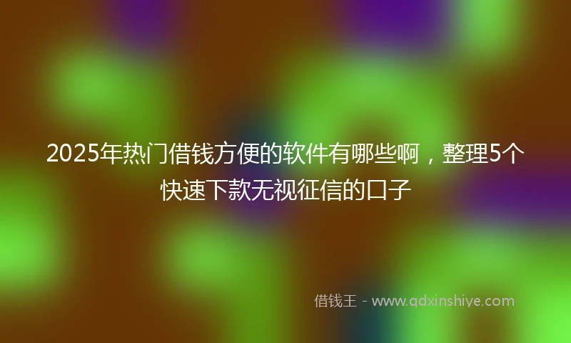 2025年热门借钱方便的软件有哪些啊,整理5个快速下款无视征信的口子