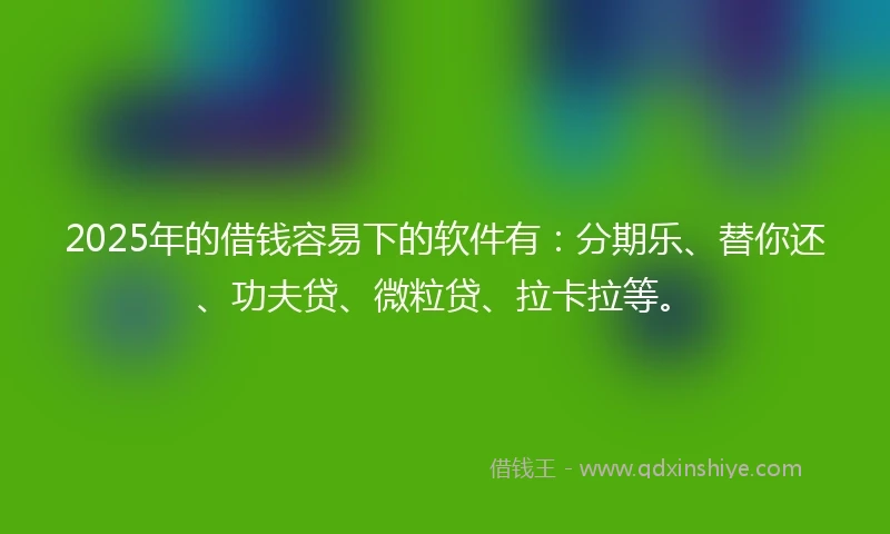 2025年的借钱容易下的软件有：分期乐、替你还、功夫贷、微粒贷、拉卡拉等。