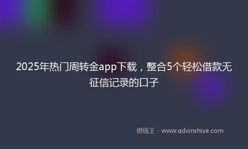 2025年热门周转金app下载，整合5个轻松借款无征信记录的口子