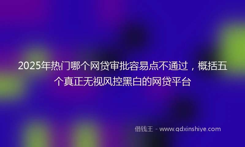 2025年热门哪个网贷审批容易点不通过,概括五个真正无视风控黑白的网贷平台
