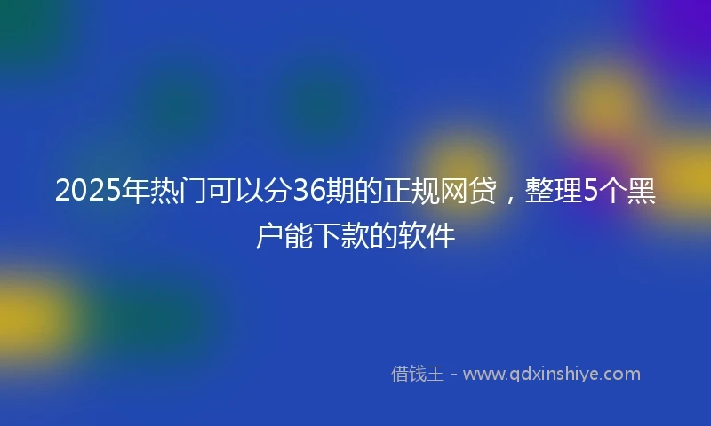 2025年热门可以分36期的正规网贷，整理5个黑户能下款的软件