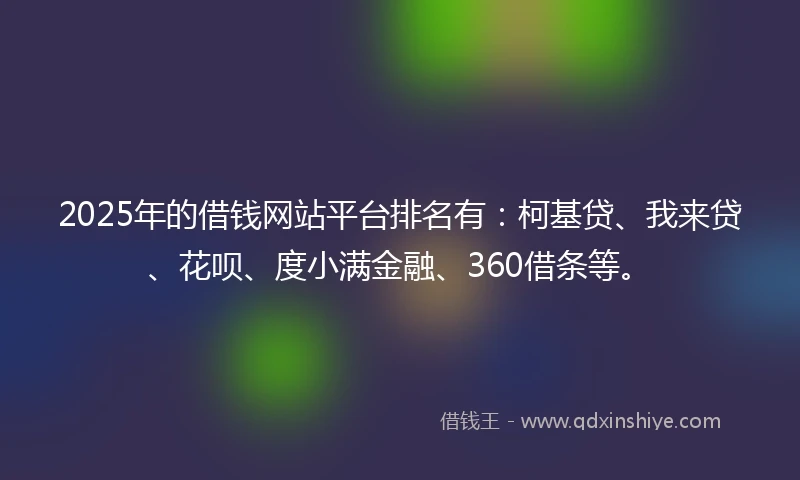 2025年的借钱网站平台排名有：柯基贷、我来贷、花呗、度小满金融、360借条等。