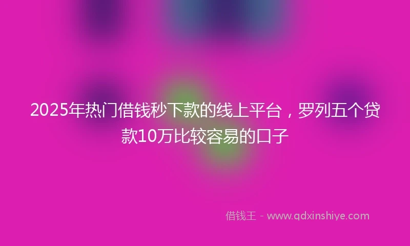 2025年热门借钱秒下款的线上平台，罗列五个贷款10万比较容易的口子