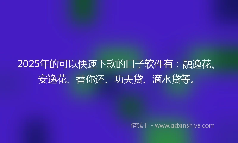 2025年的可以快速下款的口子软件有：融逸花、安逸花、替你还、功夫贷、滴水贷等。