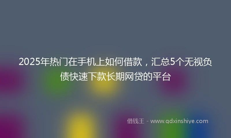2025年热门在手机上如何借款，汇总5个无视负债快速下款长期网贷的平台