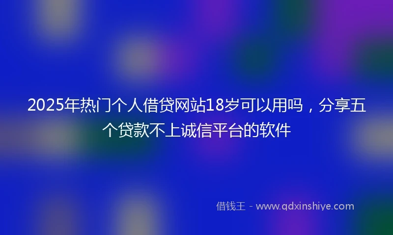2025年热门个人借贷网站18岁可以用吗，分享五个贷款不上诚信平台的软件