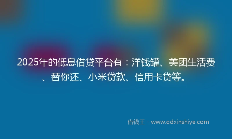 2025年的低息借贷平台有:洋钱罐、美团生活费、替你还、小米贷款、信用卡贷等。