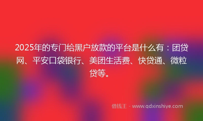2025年的专门给黑户放款的平台是什么有：团贷网、平安口袋银行、美团生活费、快贷通、微粒贷等。