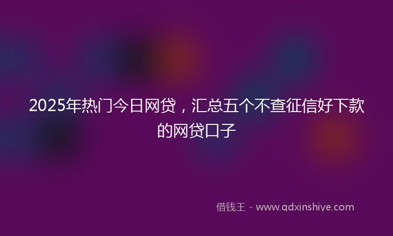 2025年热门今日网贷，汇总五个不查征信好下款的网贷口子