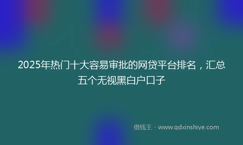 2025年热门十大容易审批的网贷平台排名，汇总五个无视黑白户口子