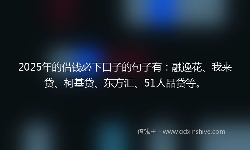 2025年的借钱必下口子的句子有：融逸花、我来贷、柯基贷、东方汇、51人品贷等。