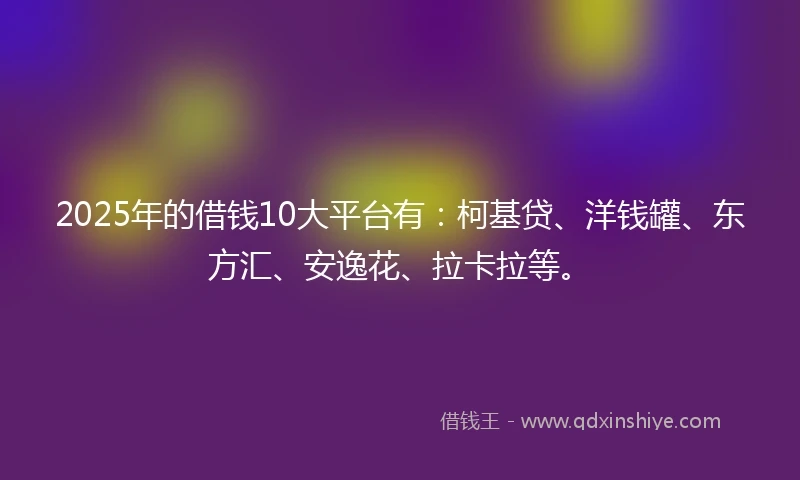 2025年的借钱10大平台有：柯基贷、洋钱罐、东方汇、安逸花、拉卡拉等。