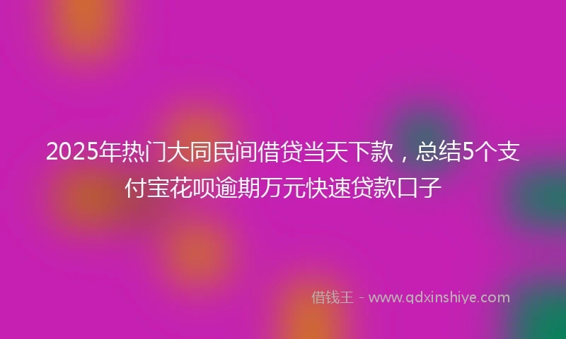 2025年热门大同民间借贷当天下款，总结5个支付宝花呗逾期万元快速贷款口子