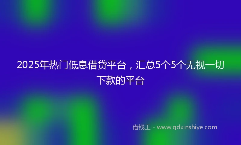 2025年热门低息借贷平台,汇总5个5个无视一切下款的平台