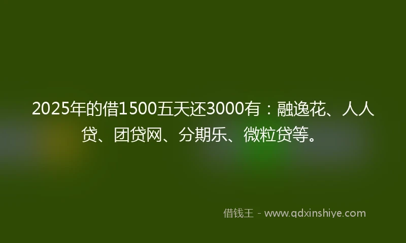 2025年的借1500五天还3000有：融逸花、人人贷、团贷网、分期乐、微粒贷等。
