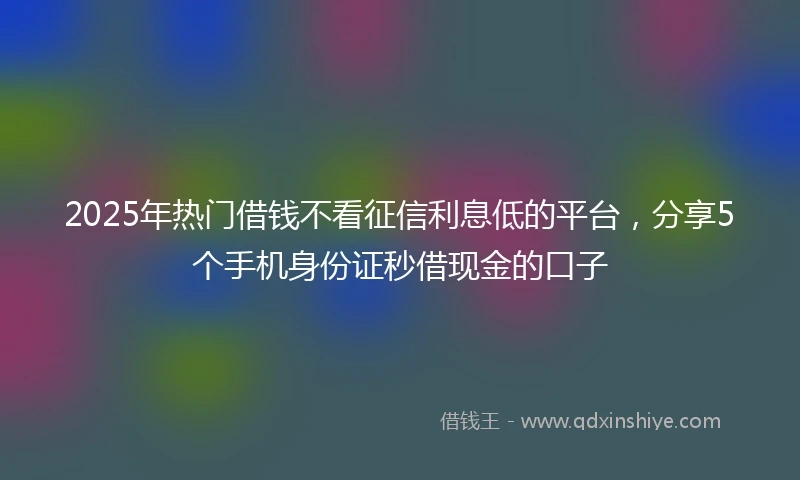 2025年热门借钱不看征信利息低的平台,分享5个手机身份证秒借现金的口子