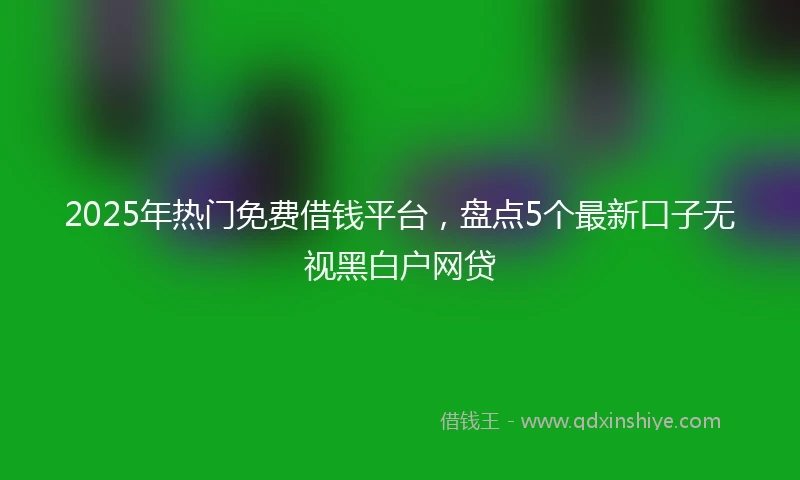 2025年热门免费借钱平台，盘点5个最新口子无视黑白户网贷
