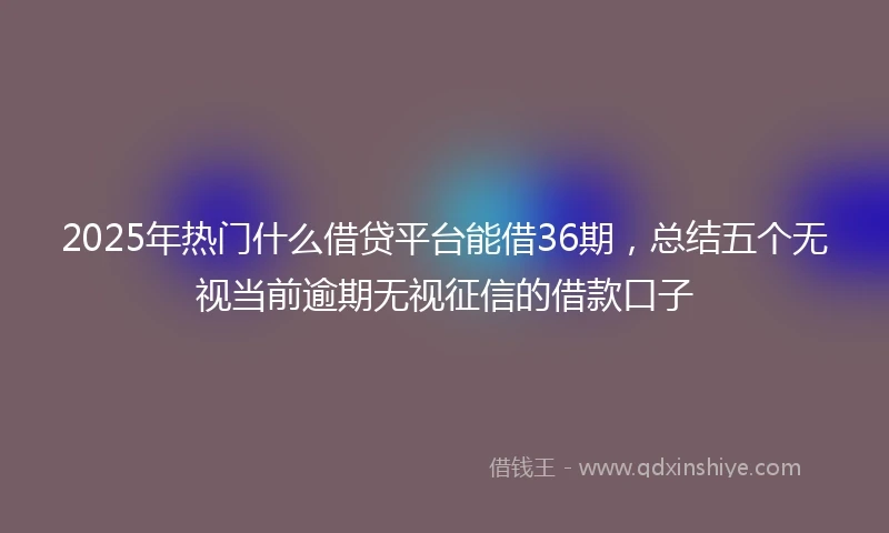 2025年热门什么借贷平台能借36期，总结五个无视当前逾期无视征信的借款口子