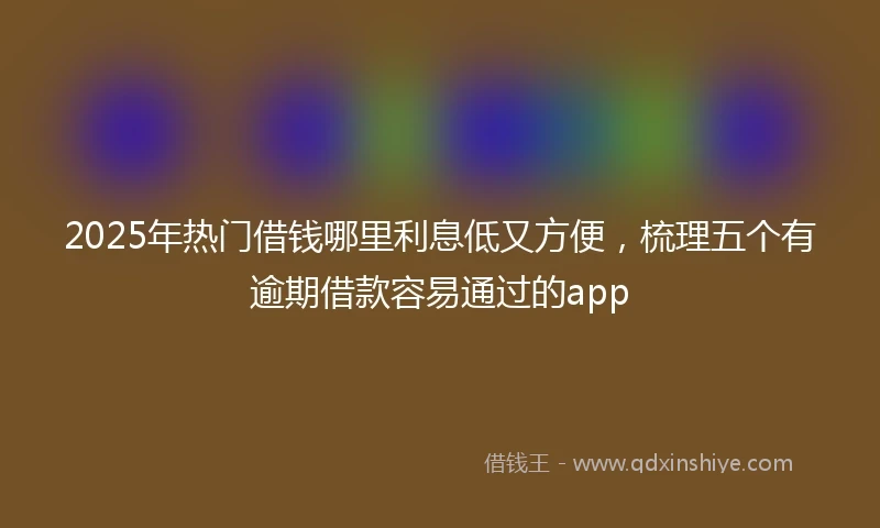 2025年热门借钱哪里利息低又方便，梳理五个有逾期借款容易通过的app