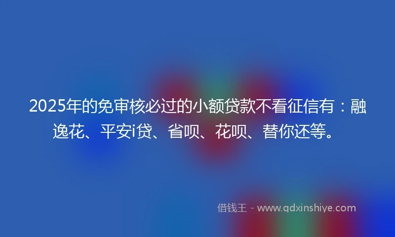2025年的免审核必过的小额贷款不看征信有：融逸花、平安i贷、省呗、花呗、替你还等。