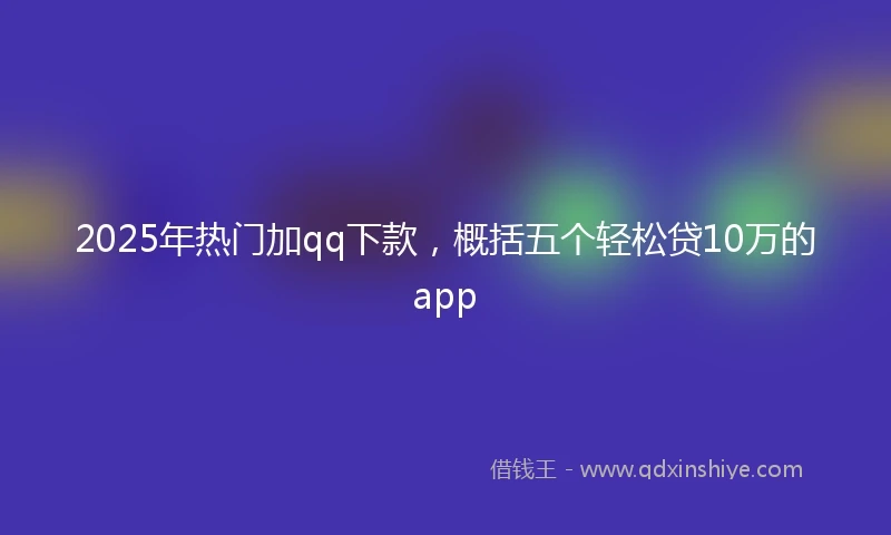 2025年热门加qq下款，概括五个轻松贷10万的app