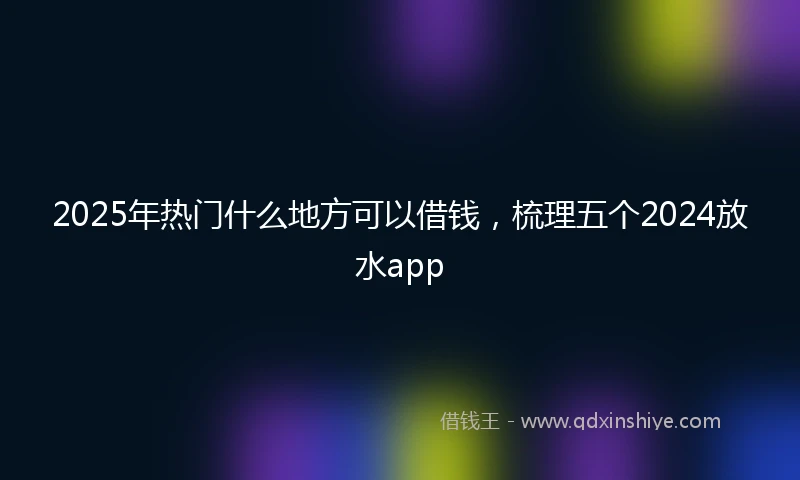 2025年热门什么地方可以借钱，梳理五个2024放水app