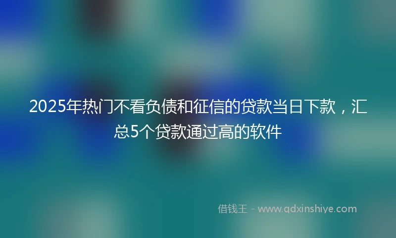 2025年热门不看负债和征信的贷款当日下款，汇总5个贷款通过高的软件