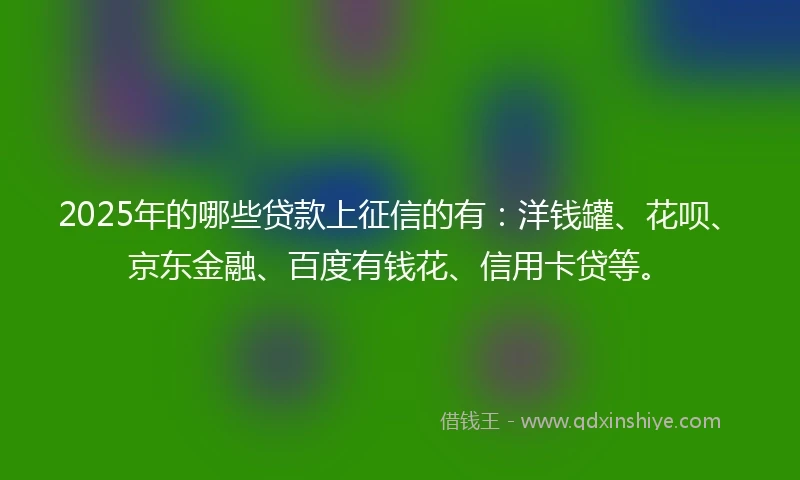 2025年的哪些贷款上征信的有：洋钱罐、花呗、京东金融、百度有钱花、信用卡贷等。