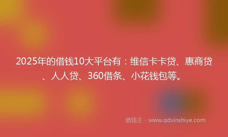 2025年的借钱10大平台有：维信卡卡贷、惠商贷、人人贷、360借条、小花钱包等。