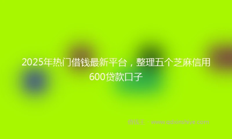 2025年热门借钱最新平台，整理五个芝麻信用600贷款口子