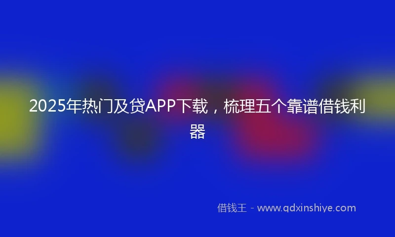2025年热门及贷APP下载，梳理五个靠谱借钱利器