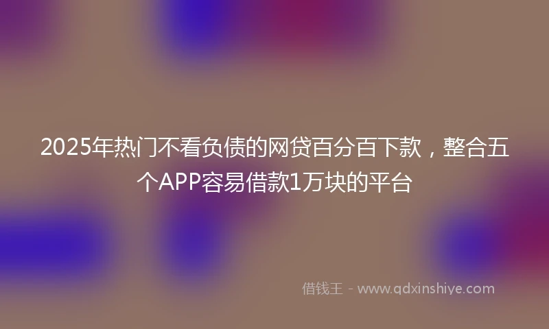 2025年热门不看负债的网贷百分百下款，整合五个APP容易借款1万块的平台