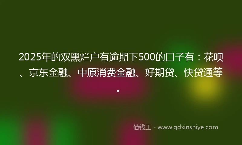2025年的双黑烂户有逾期下500的口子有：花呗、京东金融、中原消费金融、好期贷、快贷通等。