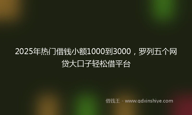 2025年热门借钱小额1000到3000，罗列五个网贷大口子轻松借平台