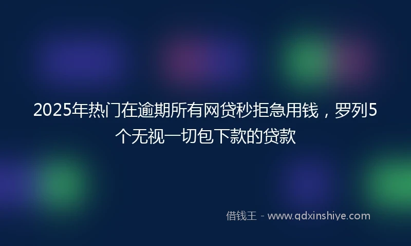 2025年热门在逾期所有网贷秒拒急用钱,罗列5个无视一切包下款的贷款
