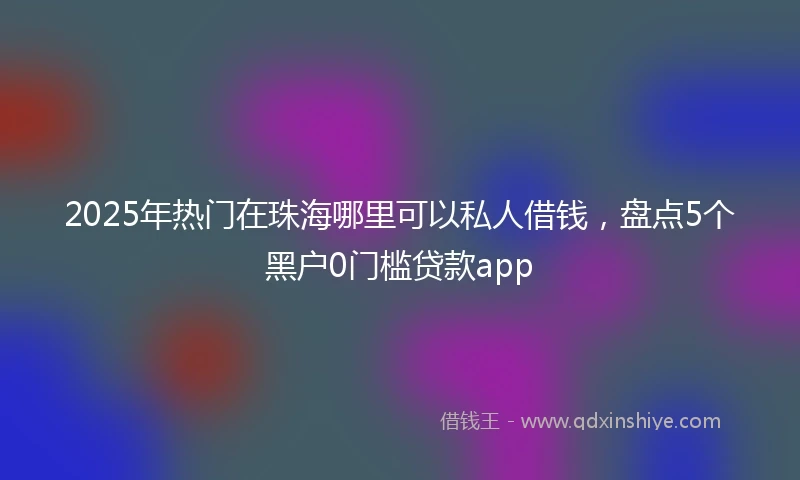 2025年热门在珠海哪里可以私人借钱，盘点5个黑户0门槛贷款app