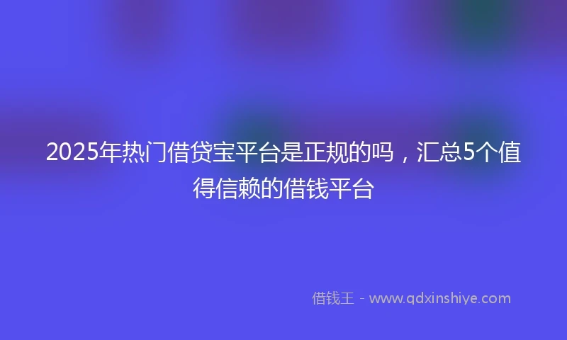 2025年热门借贷宝平台是正规的吗，汇总5个值得信赖的借钱平台