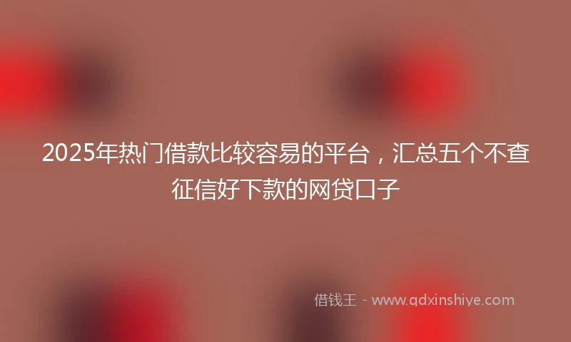 2025年热门借款比较容易的平台，汇总五个不查征信好下款的网贷口子