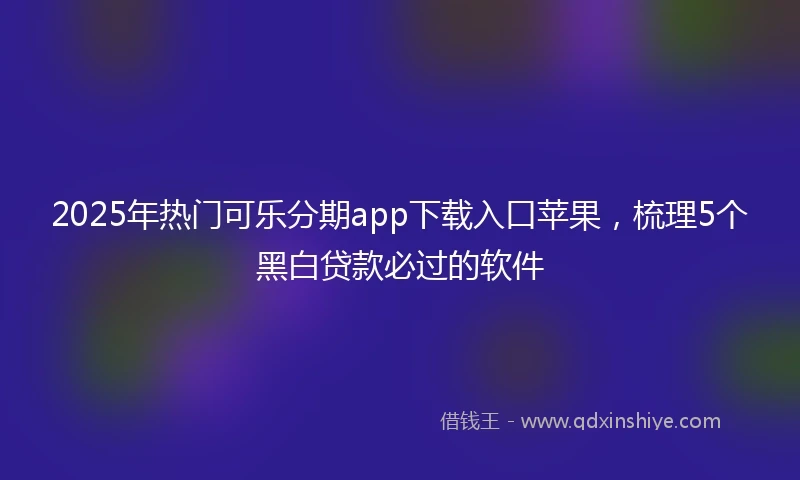 2025年热门可乐分期app下载入口苹果,梳理5个黑白贷款必过的软件