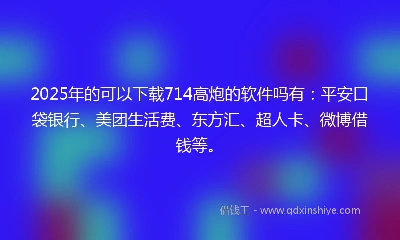 2025年的可以下载714高炮的软件吗有：平安口袋银行、美团生活费、东方汇、超人卡、微博借钱等。