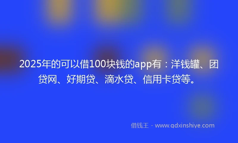 2025年的可以借100块钱的app有：洋钱罐、团贷网、好期贷、滴水贷、信用卡贷等。