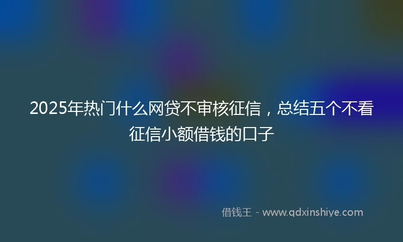 2025年热门什么网贷不审核征信，总结五个不看征信小额借钱的口子