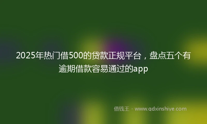 2025年热门借500的贷款正规平台,盘点五个有逾期借款容易通过的app
