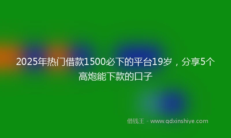 2025年热门借款1500必下的平台19岁，分享5个高炮能下款的口子
