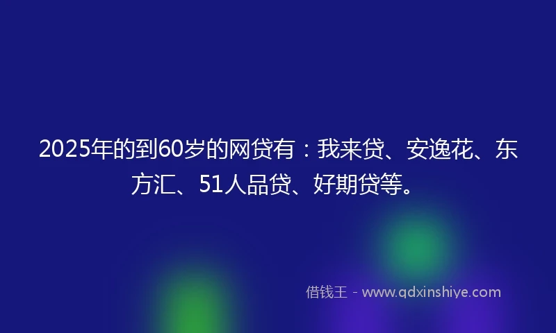 2025年的到60岁的网贷有：我来贷、安逸花、东方汇、51人品贷、好期贷等。