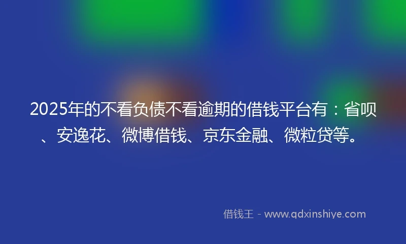 2025年的不看负债不看逾期的借钱平台有：省呗、安逸花、微博借钱、京东金融、微粒贷等。