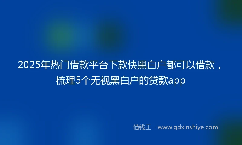 2025年热门借款平台下款快黑白户都可以借款，梳理5个无视黑白户的贷款app
