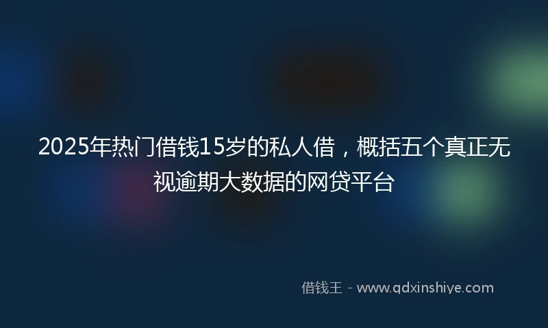 2025年热门借钱15岁的私人借，概括五个真正无视逾期大数据的网贷平台