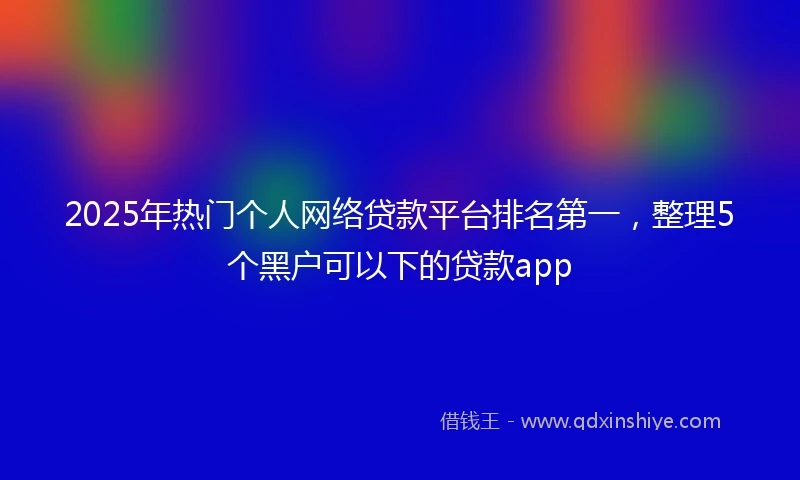 2025年热门个人网络贷款平台排名第一,整理5个黑户可以下的贷款app