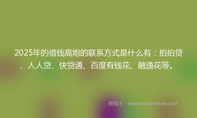 2025年的借钱高炮的联系方式是什么有：拍拍贷、人人贷、快贷通、百度有钱花、融逸花等。